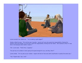 Lynne turned to her eldest son. “You’re dating a gold-digger?”

Wesley rolled his eyes. “It’s not the way it sounds. Lauren isn’t sure she wants the responsibility of being the
spouse, and to be honest, I’m not sure I want the responsibility of being the heir either. She wanted to know if I was
heir or not because she’d rather I wasn’t.”

“Oh,” Lynne said. “That’s fine, I suppose.”

“Any girl any of us dates is never going to be good enough for you, are they, Mom?”

Lynne smiled. “It’s my job as your mother. Rupert will look at Tara and Lilah’s boyfriends in exactly the same way.”

“Yes,” Rupert said, “yes, I will.”
 