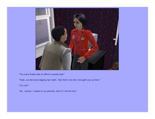 “You were finally able to afford a double bed!”

“Yeah, we did some digging last night. But that’s not why I brought you up here.”

“It’s not?”

“No. Lauren, I spoke to my parents, and I’m not the heir.”
 