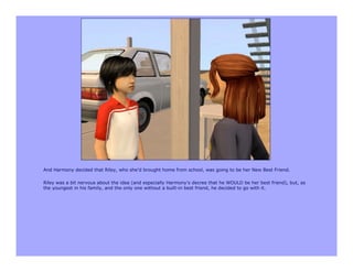 And Harmony decided that Riley, who she’d brought home from school, was going to be her New Best Friend.

Riley was a bit nervous about the idea (and especially Harmony’s decree that he WOULD be her best friend), but, as
the youngest in his family, and the only one without a built-in best friend, he decided to go with it.
 