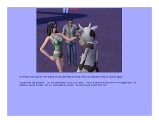 As Wesley and Lauren were trying to talk later that evening, Miss Cow decided to hit on Lauren again.

Lauren was not amused. “I’m not interested in you, you heifer. I have a fiancé who I’m very very happy with. In
addition, you’re female. I’m not interested in women. So stop trying to flirt with me.”
 