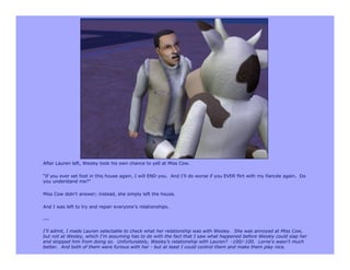 After Lauren left, Wesley took his own chance to yell at Miss Cow.

“If you ever set foot in this house again, I will END you. And I’ll do worse if you EVER flirt with my fiancée again. Do
you understand me?”

Miss Cow didn’t answer; instead, she simply left the house.

And I was left to try and repair everyone’s relationships.

---

I’ll admit, I made Lauren selectable to check what her relationship was with Wesley. She was annoyed at Miss Cow,
but not at Wesley, which I’m assuming has to do with the fact that I saw what happened before Wesley could slap her
and stopped him from doing so. Unfortunately, Wesley’s relationship with Lauren? -100/-100. Lorne’s wasn’t much
better. And both of them were furious with her - but at least I could control them and make them play nice.
 