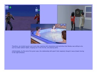 Therefore, we invited Lauren over every day, starting with interactions and activities that Wesley was willing to do,
such as water balloon fights, hanging out in the hot tub, and playing darts.

Unfortunately, by the end of his junior year, the relationship still wasn’t fully repaired, though it was at least moving
in the right direction.
 