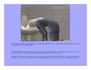 Back on The Hellmouth, Lynne managed to contract food poisoning. Luckily, a few baths, some relaxing, and a trip to
the Energizer cured her quite handily.

---

At around this point in time, I realized that all seven of my main sims (Rupert, Lynne, Wesley, Lorne, Tara, Lilah, and
Riley) were finally cured of the cold that had been traveling around my hood for a while.

Therefore, I cheated to cure the rest of the hood, since I didn’t want to deal with it anymore. I wasn’t going to cheat
to cure the main sims, since that would be really anti-Apocalypse, but using a hack to cure everyone else? Hell yes.
 