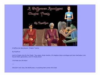 A Buffyverse Apocalypse: Chapter Twenty

By RoseFyre

And it’s finally time for the finale! Two years, three months, 20 chapters (plus a prologue and two interludes), one
Round Robin generation, and I’m finally done!

I do hope you all enjoy!

---

Still don’t own Joss, the Buffyverse, or anything that comes from that.
 