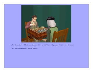 After dinner, Liam and Eloise played a competitive game of chess and gossiped about the new Contessa.

They also disparaged Buffy and her cooking.
 