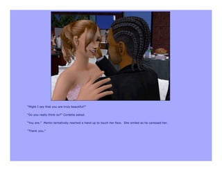 “Might I say that you are truly beautiful?”

“Do you really think so?” Cordelia asked.

“You are.” Martin tentatively reached a hand up to touch her face. She smiled as he caressed her.

“Thank you.”
 