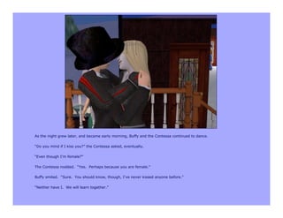 As the night grew later, and became early morning, Buffy and the Contessa continued to dance.

“Do you mind if I kiss you?” the Contessa asked, eventually.

“Even though I’m female?”

The Contessa nodded. “Yes. Perhaps because you are female.”

Buffy smiled. “Sure. You should know, though, I’ve never kissed anyone before.”

“Neither have I. We will learn together.”
 