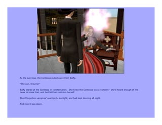 As the sun rose, the Contessa pulled away from Buffy.

“The sun, it burns!”

Buffy stared at the Contessa in consternation. She knew the Contessa was a vampire - she’d heard enough of the
news to know that, and had felt her cold skin herself.

She’d forgotten vampires’ reaction to sunlight, and had kept dancing all night.

And now it was dawn.
 