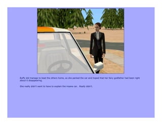 Buffy did manage to beat the others home, so she parked the car and hoped that her fairy godfather had been right
about it disappearing.

She really didn’t want to have to explain the insane car. Really didn’t.
 