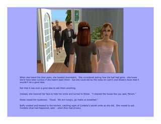 When she heard the door open, she headed downstairs. She considered asking how the ball had gone - she knew
she’d have been curious if she hadn’t been there - but she could tell by the looks on Liam’s and Eloise’s faces that it
wouldn’t be a good idea.

Not that it was ever a good idea to ask them anything.

Instead, she lowered her face to hide her smile and turned to Eloise. “I cleaned the house like you said, Ma’am.”

Eloise raised her eyebrows. “Good. We are hungry, go make us breakfast.”

Buffy nodded and headed to the kitchen, catching sight of Cordelia’s secret smile as she did. She vowed to ask
Cordelia what had happened, later - when they had privacy.
 