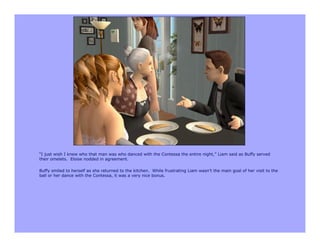 “I just wish I knew who that man was who danced with the Contessa the entire night,” Liam said as Buffy served
their omelets. Eloise nodded in agreement.

Buffy smiled to herself as she returned to the kitchen. While frustrating Liam wasn’t the main goal of her visit to the
ball or her dance with the Contessa, it was a very nice bonus.
 