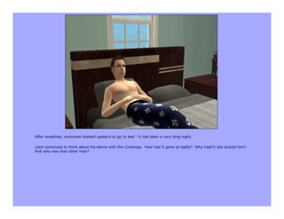 After breakfast, everyone headed upstairs to go to bed - it had been a very long night.

Liam continued to think about his dance with the Contessa. How had it gone so badly? Why hadn’t she picked him?
And who was that other man?
 