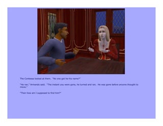 The Contessa looked at them. “No one got he-his name?”

“He ran,” Armando said. “The instant you were gone, he turned and ran. He was gone before anyone thought to
move.”

“Then how am I supposed to find him?”
 