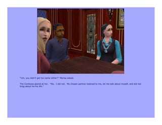 “Um, you didn’t get his name either?” Marisa asked.

The Contessa glared at her. “No. I did not. My chosen partner listened to me, let me talk about myself, and did not
brag about he-his life.”
 