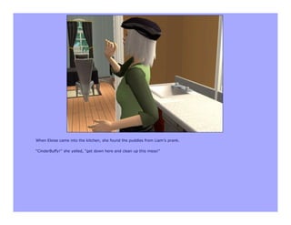 When Eloise came into the kitchen, she found the puddles from Liam’s prank.

“CinderBuffy!” she yelled, “get down here and clean up this mess!”
 