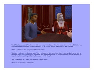 “Well,” the Contessa said, “I believe my date was one of my subjects. We shall search for him. We will take the hat,
and have every single person in the entire county try on the hat, and the one who it fits, was my date.”

“What if it fits more than one person?” Armando asked.

“I believe it will not,” the Contessa said. “And I will know my date when I see them. However, I will not be able to
begin the search, as I cannot go out in daylight. You will start tomorrow. If you find a person who can wear the hat,
you will stay there until nightfall and call me, and I will fly there.”

“And if the person isn’t one of your subjects?” Lester asked.

“Then we will spread our search out.”
 