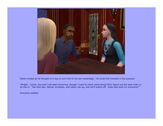 Martin smiled as he thought of a way to turn this to his own advantage - he could find Cordelia in the process!

“Alright. Lynne, you and I will start tomorrow, though I want to check some things first, figure out the best order to
do this in. The next day, Marisa, Armando, and Lester can go, and we’ll switch off. Does that work for everyone?”

Everyone nodded.
 