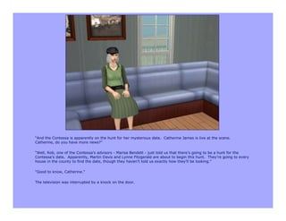 “And the Contessa is apparently on the hunt for her mysterious date. Catherine James is live at the scene.
Catherine, do you have more news?”

“Well, Rob, one of the Contessa’s advisors - Marisa Bendett - just told us that there’s going to be a hunt for the
Contessa’s date. Apparently, Martin Davis and Lynne Fitzgerald are about to begin this hunt. They’re going to every
house in the county to find the date, though they haven’t told us exactly how they’ll be looking.”

“Good to know, Catherine.”

The television was interrupted by a knock on the door.
 