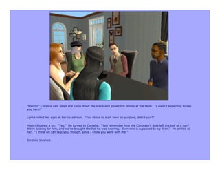 “Martin!” Cordelia said when she came down the stairs and joined the others at the table. “I wasn’t expecting to see
you here!”

Lynne rolled her eyes at her co-advisor. “You chose to start here on purpose, didn’t you?”

Martin blushed a bit. “Yes.” He turned to Cordelia. “You remember how the Contessa’s date left the ball at a run?
We’re looking for him, and we’ve brought the hat he was wearing. Everyone is supposed to try it on.” He smiled at
her. “I think we can skip you, though, since I know you were with me.”

Cordelia blushed.
 