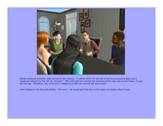 Eloise smiled at Cordelia, then turned to the visitors. “I rather think I’m too old to be the Contessa’s date, but I
suppose I should try the hat on, anyway.” She removed her normal hat and placed the new one on her head. It was
far too big. Therefore, she removed it, replacing it with her normal hat once more.

Liam looked at the hat and smiled. “My turn.” He would get that hat on his head, no matter what it took.
 