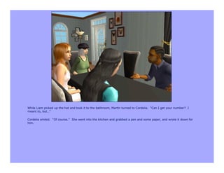While Liam picked up the hat and took it to the bathroom, Martin turned to Cordelia. “Can I get your number? I
meant to, but…”

Cordelia smiled. “Of course.” She went into the kitchen and grabbed a pen and some paper, and wrote it down for
him.
 