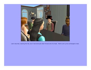 Liam returned, wearing the hat, but it had obviously been forced onto his head. Martin and Lynne exchanged a look.
 