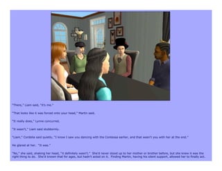 “There,” Liam said, “it’s me.”

“That looks like it was forced onto your head,” Martin said.

“It really does,” Lynne concurred.

“It wasn’t,” Liam said stubbornly.

“Liam,” Cordelia said quietly, “I know I saw you dancing with the Contessa earlier, and that wasn’t you with her at the end.”

He glared at her. “It was.”

“No,” she said, shaking her head, “it definitely wasn’t.” She’d never stood up to her mother or brother before, but she knew it was the
right thing to do. She’d known that for ages, but hadn’t acted on it. Finding Martin, having his silent support, allowed her to finally act.
 