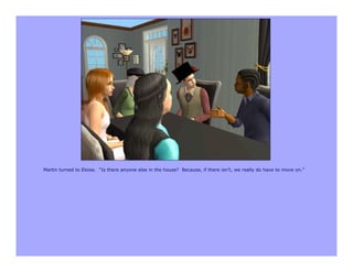 Martin turned to Eloise. “Is there anyone else in the house? Because, if there isn’t, we really do have to move on.”
 