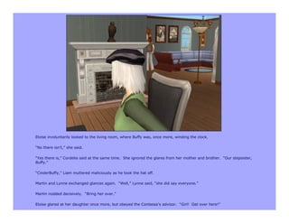 Eloise involuntarily looked to the living room, where Buffy was, once more, winding the clock.

“No there isn’t,” she said.

“Yes there is,” Cordelia said at the same time. She ignored the glares from her mother and brother. “Our stepsister,
Buffy.”

“CinderBuffy,” Liam muttered maliciously as he took the hat off.

Martin and Lynne exchanged glances again. “Well,” Lynne said, “she did say everyone.”

Martin nodded decisively. “Bring her over.”

Eloise glared at her daughter once more, but obeyed the Contessa’s advisor. “Girl! Get over here!”
 