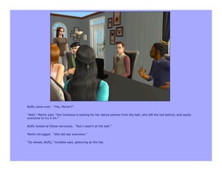 Buffy came over. “Yes, Ma’am?”

“Well,” Martin said, “the Contessa is looking for her dance partner from the ball, who left the hat behind, and wants
everyone to try it on.”

Buffy looked at Eloise nervously. “But I wasn’t at the ball.”

Martin shrugged. “She did say everyone.”

“Go ahead, Buffy,” Cordelia said, gesturing at the hat.
 