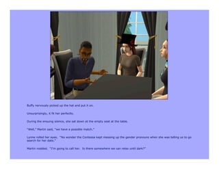 Buffy nervously picked up the hat and put it on.

Unsurprisingly, it fit her perfectly.

During the ensuing silence, she sat down at the empty seat at the table.

“Well,” Martin said, “we have a possible match.”

Lynne rolled her eyes. “No wonder the Contessa kept messing up the gender pronouns when she was telling us to go
search for her date.”

Martin nodded. “I’m going to call her. Is there somewhere we can relax until dark?”
 