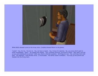 While Buffy showed Lynne to the living room, Cordelia showed Martin to the phone.

“Lester? Yes, it’s me. Put her on. Yes, we have a match. Yes, I know it’s daytime. No, you know she’ll want to
know immediately. Okay.” He nodded and waited. “Yes, Contessa Veronica, we found a match. Why didn’t you tell
us you were looking for a woman? Well, yes, there is the heir question. We’ll figure it out. Yes, we’ll stay here until
dark. The address? 1630 Revello Drive. In Sunnydale. The family name is Whedon.” He hung up the phone and
headed into the living room.
 