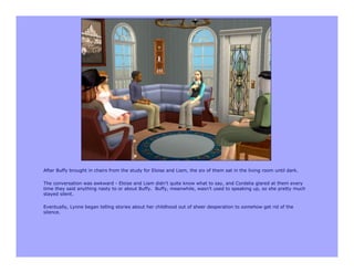 After Buffy brought in chairs from the study for Eloise and Liam, the six of them sat in the living room until dark.

The conversation was awkward - Eloise and Liam didn’t quite know what to say, and Cordelia glared at them every
time they said anything nasty to or about Buffy. Buffy, meanwhile, wasn’t used to speaking up, so she pretty much
stayed silent.

Eventually, Lynne began telling stories about her childhood out of sheer desperation to somehow get rid of the
silence.
 
