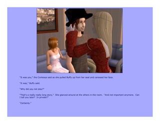 “It was you,” the Contessa said as she pulled Buffy up from her seat and caressed her face.

“It was,” Buffy said.

“Why did you not stay?”

“That’s a really really long story.” She glanced around at the others in the room. “And not important anymore. Can
I tell you later? In private?”

“Certainly.”
 