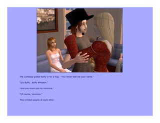 The Contessa pulled Buffy in for a hug. “You never told me your name.”

“It’s Buffy. Buffy Whedon.”

“And you must call me Veronica.”

“Of course, Veronica.”

They smiled sappily at each other.
 