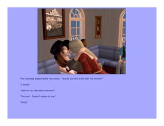 The Contessa dipped Buffy into a kiss. “Would you like to be with me forever?”

“I would.”

“How do you feel about the sun?”

“The sun? Doesn’t matter to me.”

“Good.”
 