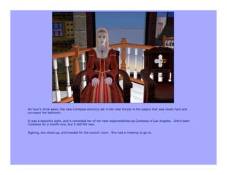 An hour’s drive away, the new Contessa Veronica sat in her new throne in the palace that was newly hers and
surveyed her ballroom.

It was a beautiful sight, and it reminded her of her new responsibilities as Contessa of Los Angeles. She’d been
Contessa for a month now, but it still felt new.

Sighing, she stood up, and headed for the council room. She had a meeting to go to.
 