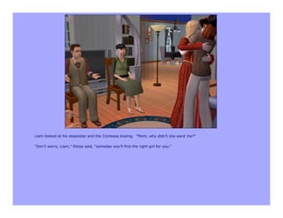 Liam looked at his stepsister and the Contessa kissing. “Mom, why didn’t she want me?”

“Don’t worry, Liam,” Eloise said, “someday you’ll find the right girl for you.”
 