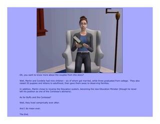 Oh, you want to know more about the couples from this story?

Well, Martin and Cordelia had nine children - six of whom got married, while three graduated from college. They also
raised 20 puppies and kittens to adulthood, then gave them away to deserving families.

In addition, Martin chose to revamp the Education system, becoming the new Education Minister (though he never
left his position as one of the Contessa’s advisors).

As for Buffy and the Contessa?

Well, they lived vampirically ever after.

And I do mean ever.

The End.
 