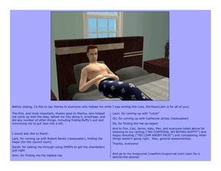 Before closing, I’d like to say thanks to everyone who helped me while I was writing this (yes, Shirtless!Liam is for all of you).

The first, and most important, thanks goes to Marina, who helped         Lauri, for coming up with “Lizzie”
me come up with the idea, talked me into doing it, proofread, and
                                                                         Ori, for coming up with Catherine James (newscaster)
did any number of other things, including finding Buffy’s suit and
convincing me to put Joss into a kilt.                                   De, for finding the hat-as-object
                                                                         And to Fire, Cait, Jamie, Katy, Pen, and everyone listed above for
                                                                         listening to my ranting (“NO CONTESSA, NO BITING BUFFY!”) and
I would also like to thank:
                                                                         happy shouting (“YES LIAM ANGRY FACE!”) and complaining when
Lark, for coming up with Robert Banks (newscaster), finding the          things weren’t going right. Also, general awesomeness.
maps (for the council room)
                                                                         Thanks, everyone!
Sarah, for talking me through using OMSPs to get the chandeliers
just right
                                                                         And go to my livejournal (rosefyre.livejournal.com) soon for a
Jenn, for finding me the topless top
                                                                         behind-the-scenes!
 