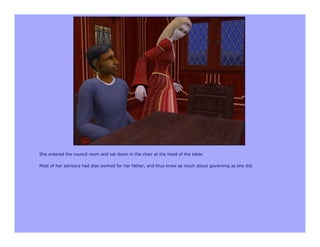 She entered the council room and sat down in the chair at the head of the table.

Most of her advisors had also worked for her father, and thus knew as much about governing as she did.
 