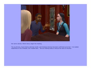 Her senior advisor, Martin Davis, began the meeting.

“As we all know, Count Aubrey died last month, and Contessa Veronica has been confirmed as his heir.” He nodded
respectfully to the Contessa, who nodded back. “We are meeting today to discuss the issue of heirship.”
 