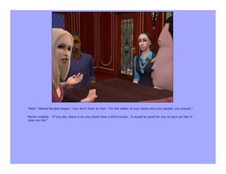 “Well,” Marisa Bendett began, “you don’t have an heir. For the safety of your lands and your people, you should.”

Martin nodded. “If you die, there is no one closer than a third cousin. It would be good for you to have an heir in
case you die.”
 