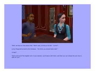 “Well, we have an idea about that,” Martin said, turning to his left. “Lynne?”

Lynne Fitzgerald turned to the Contessa. “We think you should hold a ball.”

“A ball?”

“We’ll invite all of the eligible men in your domain, you’ll dance with them, and then you can choose the one who is
right for you.”
 