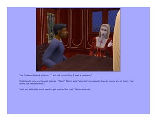 The Contessa looked at them. “I am not certain that I want a husband.”

Martin and Lynne exchanged glances. “Well,” Martin said, “you don’t necessarily have to marry any of them. You
really just need the heir.”

“And you definitely don’t need to get married for that,” Marisa smirked.
 