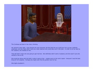 The Contessa sat back in her chair, thinking.

Her advisors were right - even though she was immortal, the fact that the sun could burn her up was a definite
weakness, and she really didn’t have any close relatives who could take over if she died. In order to do her best by
her subjects, she needed an heir.

That still didn’t mean she was going to get married. She definitely didn’t want a husband, and she wasn’t sure she
wanted a man at all.

She would go along with this ball in order to get an heir - maybe even an heir and a spare - because it was the best
thing for her subjects. Perhaps she might even find the perfect man for her.

She highly doubted it.
 