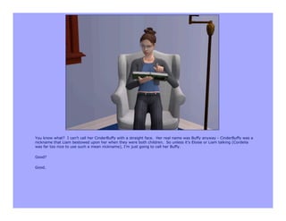 You know what? I can’t call her CinderBuffy with a straight face. Her real name was Buffy anyway - CinderBuffy was a
nickname that Liam bestowed upon her when they were both children. So unless it’s Eloise or Liam talking (Cordelia
was far too nice to use such a mean nickname), I’m just going to call her Buffy.

Good?

Good.
 