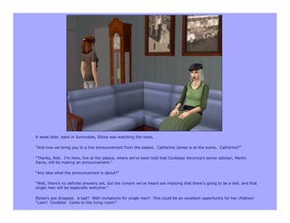 A week later, back in Sunnydale, Eloise was watching the news.

“And now we bring you to a live announcement from the palace. Catherine James is at the scene. Catherine?”

“Thanks, Rob. I’m here, live at the palace, where we’ve been told that Contessa Veronica’s senior advisor, Martin
Davis, will be making an announcement.”

“Any idea what the announcement is about?”

“Well, there’s no definite answers yet, but the rumors we’ve heard are implying that there’s going to be a ball, and that
single men will be especially welcome.”

Eloise’s jaw dropped. A ball? With invitations for single men? This could be an excellent opportunity for her children!
“Liam! Cordelia! Come to the living room!”
 