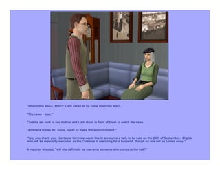 “What’s this about, Mom?” Liam asked as he came down the stairs.

“The news - look.”

Cordelia sat next to her mother and Liam stood in front of them to watch the news.

“And here comes Mr. Davis, ready to make the announcement.”

“Yes, yes, thank you. Contessa Veronica would like to announce a ball, to be held on the 29th of September. Eligible
men will be especially welcome, as the Contessa is searching for a husband, though no one will be turned away.”

A reporter shouted, “will she definitely be marrying someone who comes to the ball?”
 