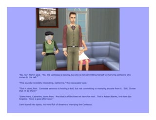 “No, no,” Martin said. “No, the Contessa is looking, but she is not committing herself to marrying someone who
comes to the ball.”

“This sounds incredibly interesting, Catherine,” the newscaster said.

“That it does, Rob. Contessa Veronica is holding a ball, but not committing to marrying anyone from it. Still, I know
that I’ll be there!”

“Same here, Catherine, same here. And that’s all the time we have for now. This is Robert Banks, live from Los
Angeles. Have a good afternoon.”

Liam stared into space, his mind full of dreams of marrying the Contessa.
 